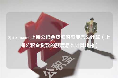 林州上海公积金贷款的额度怎么计算（上海公积金贷款的额度怎么计算出来）